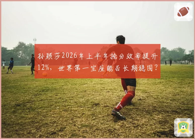 孙颖莎2026年上半年抢分效率提升12%，世界第一宝座能否长期稳固？