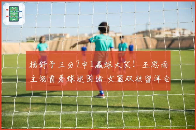 杨舒予三分7中1赢球大笑！王思雨主场首秀球迷围堵 女篮双核留洋合影