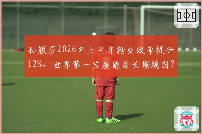 孙颖莎2026年上半年抢分效率提升12%，世界第一宝座能否长期稳固？