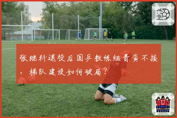 张继科退役后国乒教练组青黄不接，梯队建设如何破局？