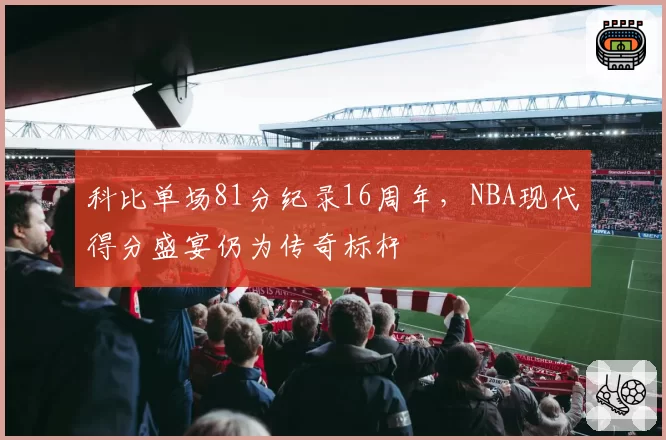 科比单场81分纪录16周年，NBA现代得分盛宴仍为传奇标杆