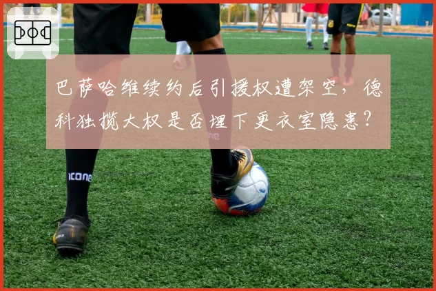 巴萨哈维续约后引援权遭架空，德科独揽大权是否埋下更衣室隐患？