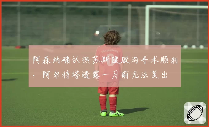 阿森纳确认热苏斯腹股沟手术顺利，阿尔特塔透露一月前无法复出