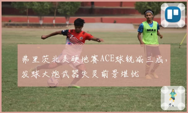 弗里茨北美硬地赛ACE球锐减三成，发球大炮武器失灵前景堪忧