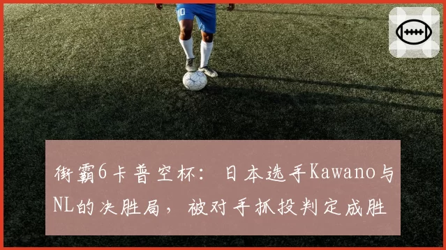 街霸6卡普空杯：日本选手Kawano与NL的决胜局，被对手抓投判定成胜负手