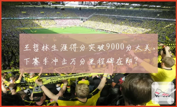 王哲林生涯得分突破9000分大关，下赛季冲击万分里程碑在即？