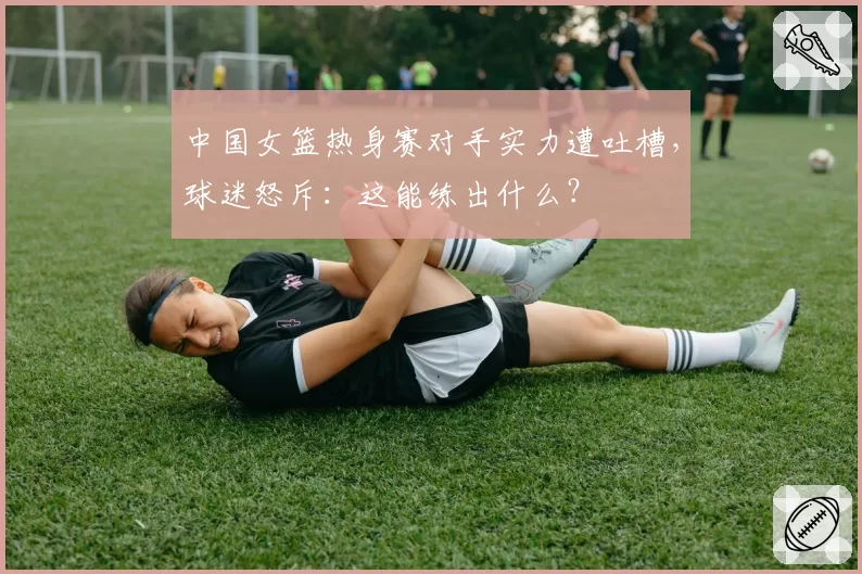 中国女篮热身赛对手实力遭吐槽，球迷怒斥：这能练出什么？