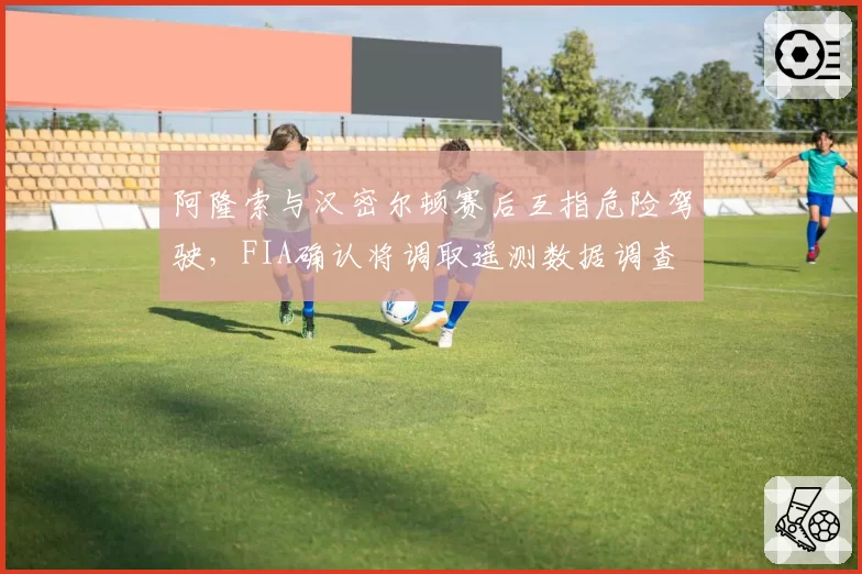 阿隆索与汉密尔顿赛后互指危险驾驶，FIA确认将调取遥测数据调查