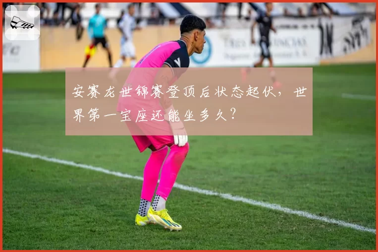 安赛龙世锦赛登顶后状态起伏，世界第一宝座还能坐多久？