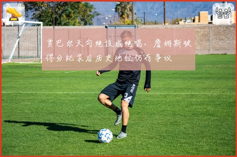 贾巴尔天勾绝技成绝唱，詹姆斯破得分纪录后历史地位仍存争议