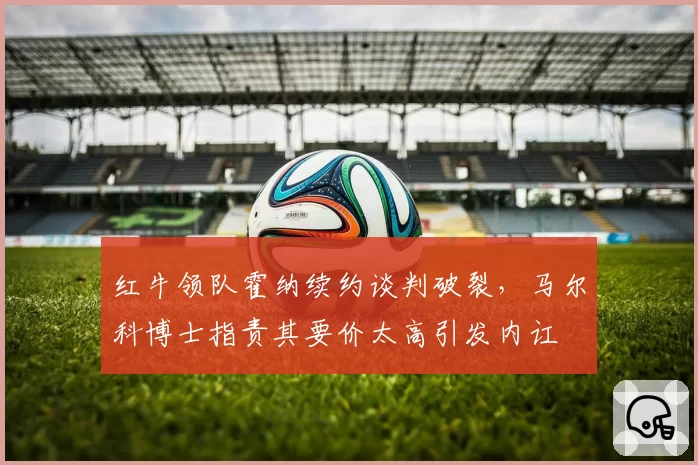 红牛领队霍纳续约谈判破裂，马尔科博士指责其要价太高引发内讧