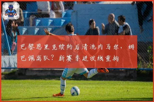 巴黎恩里克续约后清洗内马尔，姆巴佩离队？新赛季进攻线重构