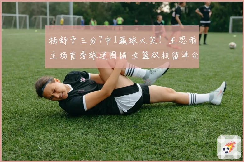 杨舒予三分7中1赢球大笑！王思雨主场首秀球迷围堵 女篮双核留洋合影