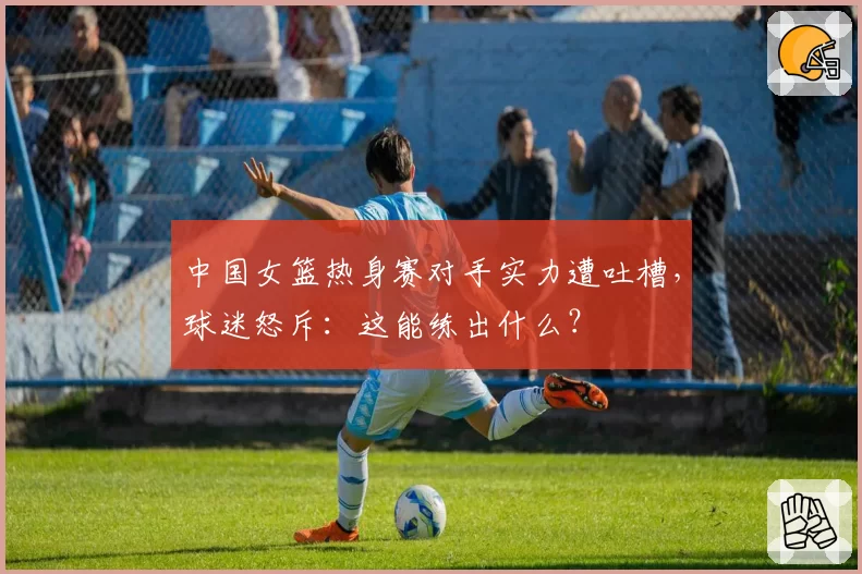 中国女篮热身赛对手实力遭吐槽,球迷怒斥:这能练出什么?