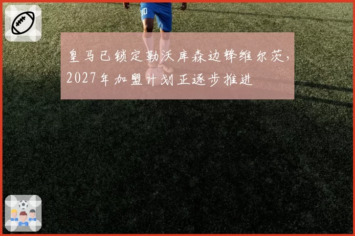 皇马已锁定勒沃库森边锋维尔茨，2027年加盟计划正逐步推进