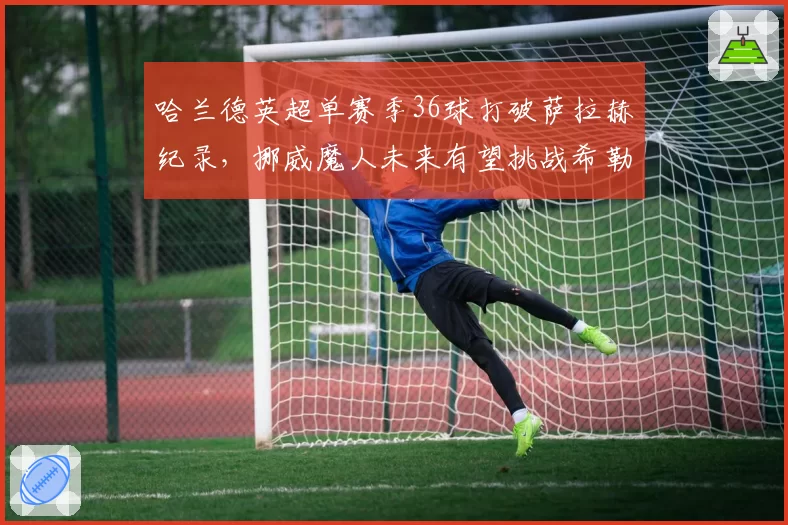 哈兰德英超单赛季36球打破萨拉赫纪录，挪威魔人未来有望挑战希勒总进球？