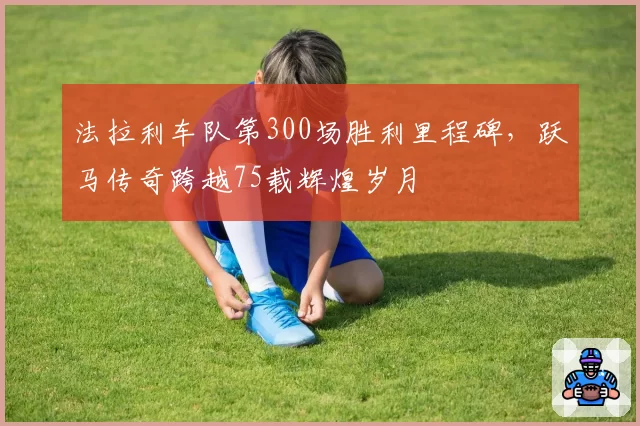 法拉利车队第300场胜利里程碑，跃马传奇跨越75载辉煌岁月