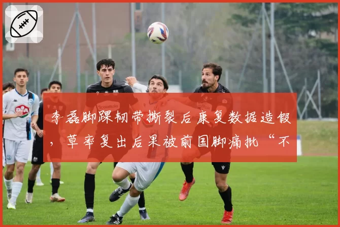 李磊脚踝韧带撕裂后康复数据造假，草率复出后果被前国脚痛批“不负责任”