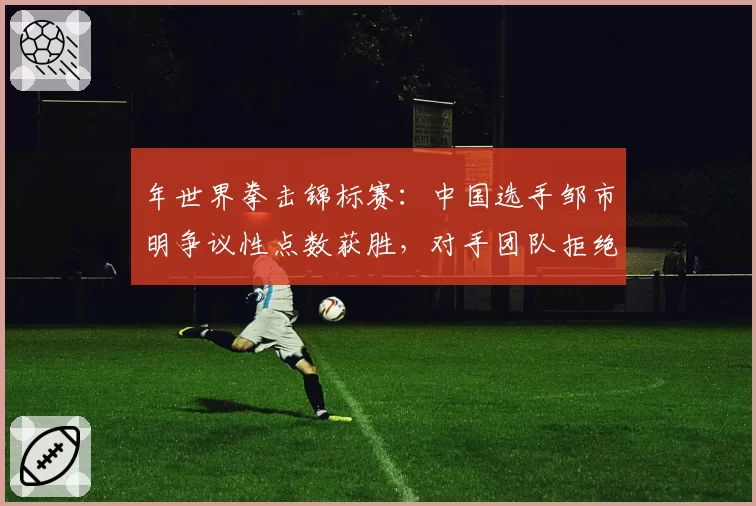 年世界拳击锦标赛：中国选手邹市明争议性点数获胜，对手团队拒绝接受结果