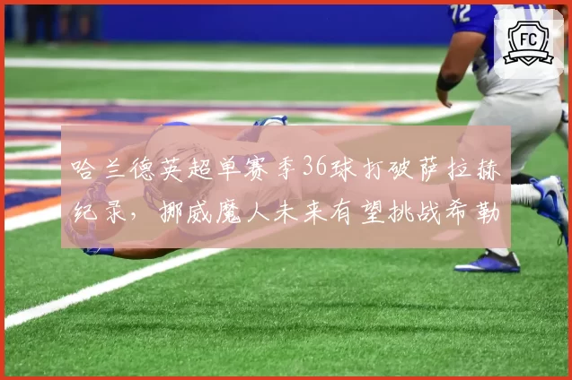 哈兰德英超单赛季36球打破萨拉赫纪录，挪威魔人未来有望挑战希勒总进球？