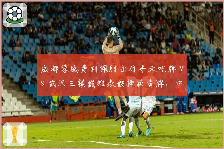 成都蓉城费利佩肘击对手未吃牌 vs 武汉三镇戴维森假摔获黄牌，中超判罚一致性遭质疑