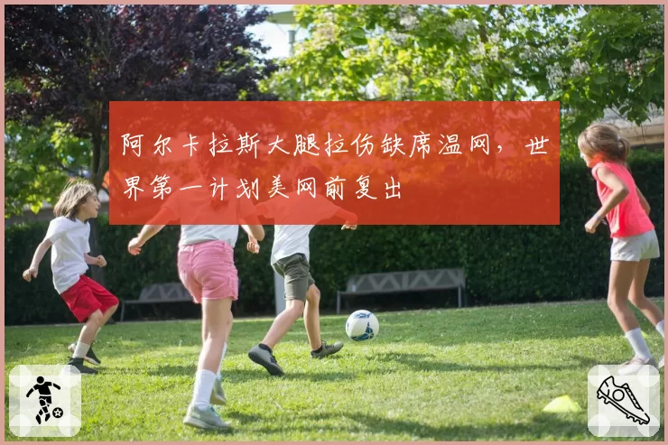 阿尔卡拉斯大腿拉伤缺席温网，世界第一计划美网前复出
