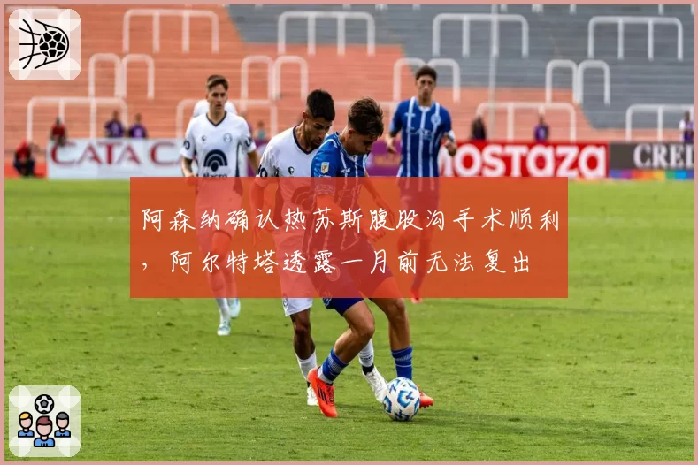 阿森纳确认热苏斯腹股沟手术顺利，阿尔特塔透露一月前无法复出