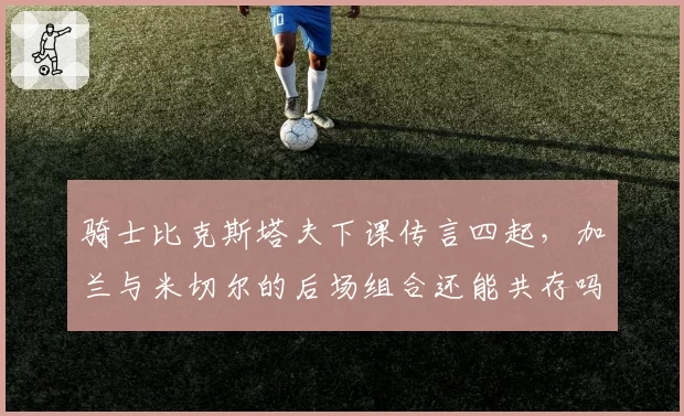 骑士比克斯塔夫下课传言四起，加兰与米切尔的后场组合还能共存吗？