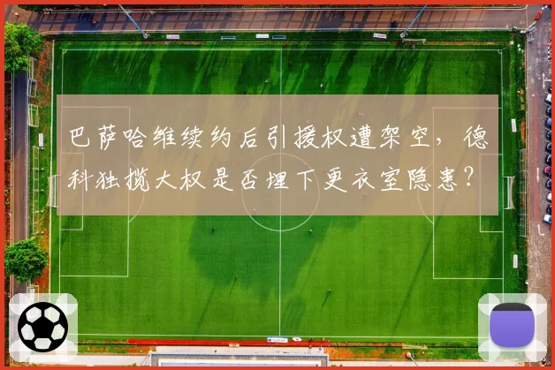 巴萨哈维续约后引援权遭架空，德科独揽大权是否埋下更衣室隐患？