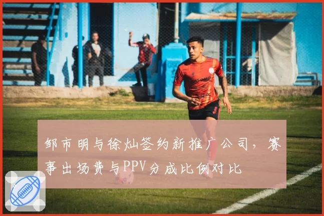 邹市明与徐灿签约新推广公司，赛事出场费与PPV分成比例对比