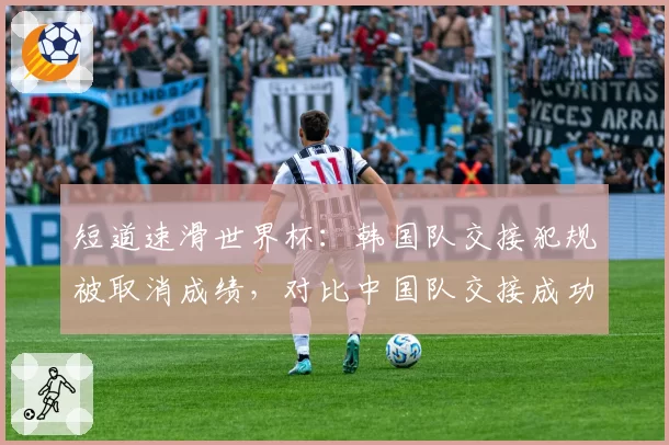 短道速滑世界杯：韩国队交接犯规被取消成绩，对比中国队交接成功率94%