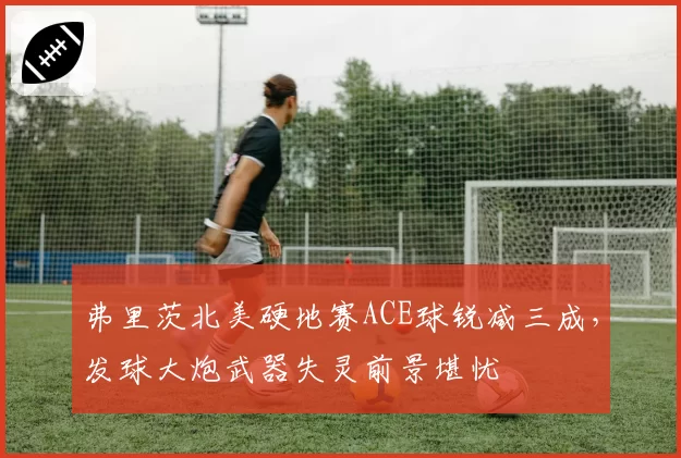 弗里茨北美硬地赛ACE球锐减三成，发球大炮武器失灵前景堪忧