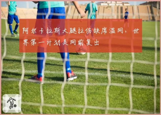 阿尔卡拉斯大腿拉伤缺席温网，世界第一计划美网前复出